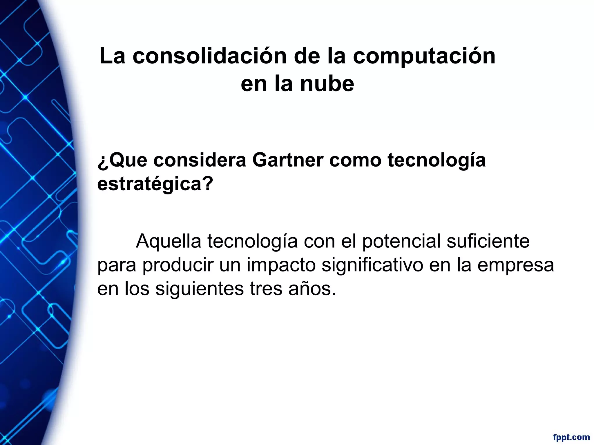 La consolidación de la computación
en la nube
¿Que considera Gartner como tecnología
estratégica?
Aquella tecnología con el potencial suficiente
para producir un impacto significativo en la empresa
en los siguientes tres años.
 