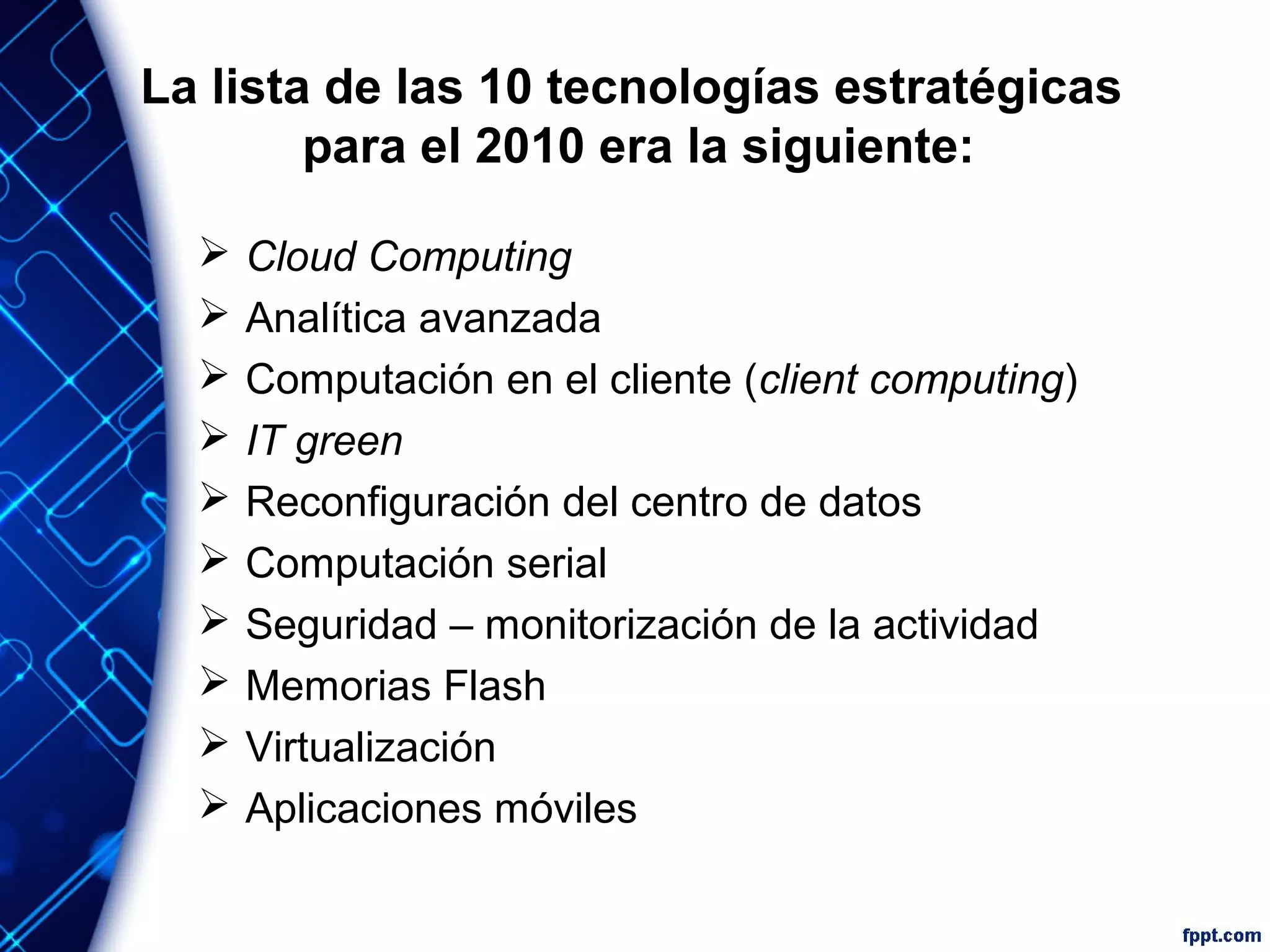 La lista de las 10 tecnologías estratégicas
para el 2010 era la siguiente:
 Cloud Computing
 Analítica avanzada
 Computación en el cliente (client computing)
 IT green
 Reconfiguración del centro de datos
 Computación serial
 Seguridad – monitorización de la actividad
 Memorias Flash
 Virtualización
 Aplicaciones móviles
 