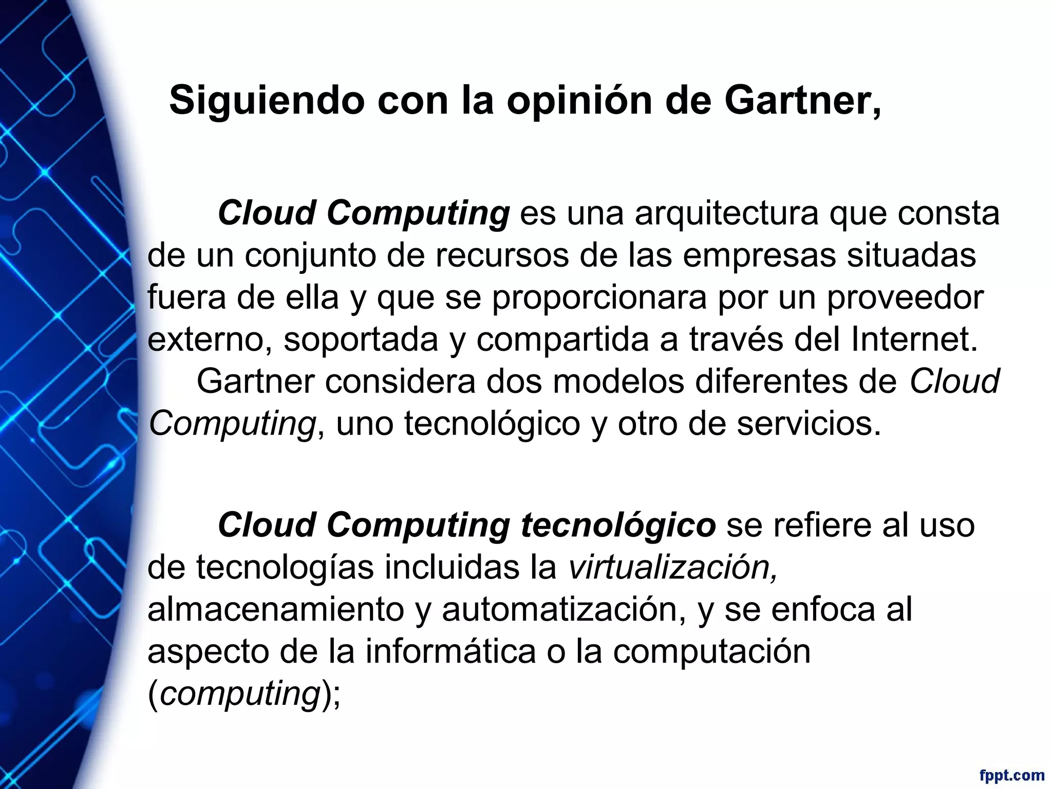 Siguiendo con la opinión de Gartner,
Cloud Computing es una arquitectura que consta
de un conjunto de recursos de las empresas situadas
fuera de ella y que se proporcionara por un proveedor
externo, soportada y compartida a través del Internet.
Gartner considera dos modelos diferentes de Cloud
Computing, uno tecnológico y otro de servicios.
Cloud Computing tecnológico se refiere al uso
de tecnologías incluidas la virtualización,
almacenamiento y automatización, y se enfoca al
aspecto de la informática o la computación
(computing);
 