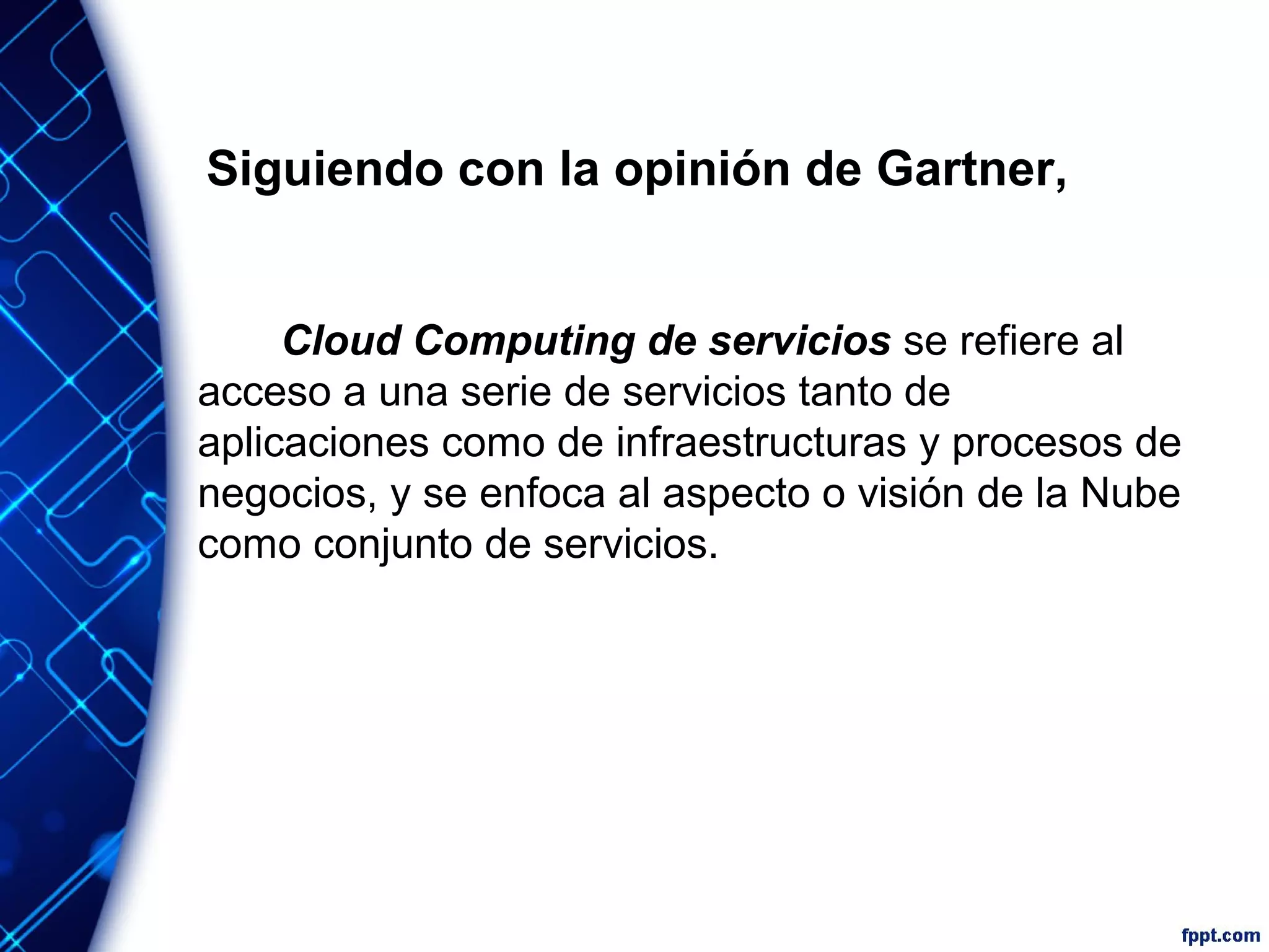 Siguiendo con la opinión de Gartner,
Cloud Computing de servicios se refiere al
acceso a una serie de servicios tanto de
aplicaciones como de infraestructuras y procesos de
negocios, y se enfoca al aspecto o visión de la Nube
como conjunto de servicios.
 