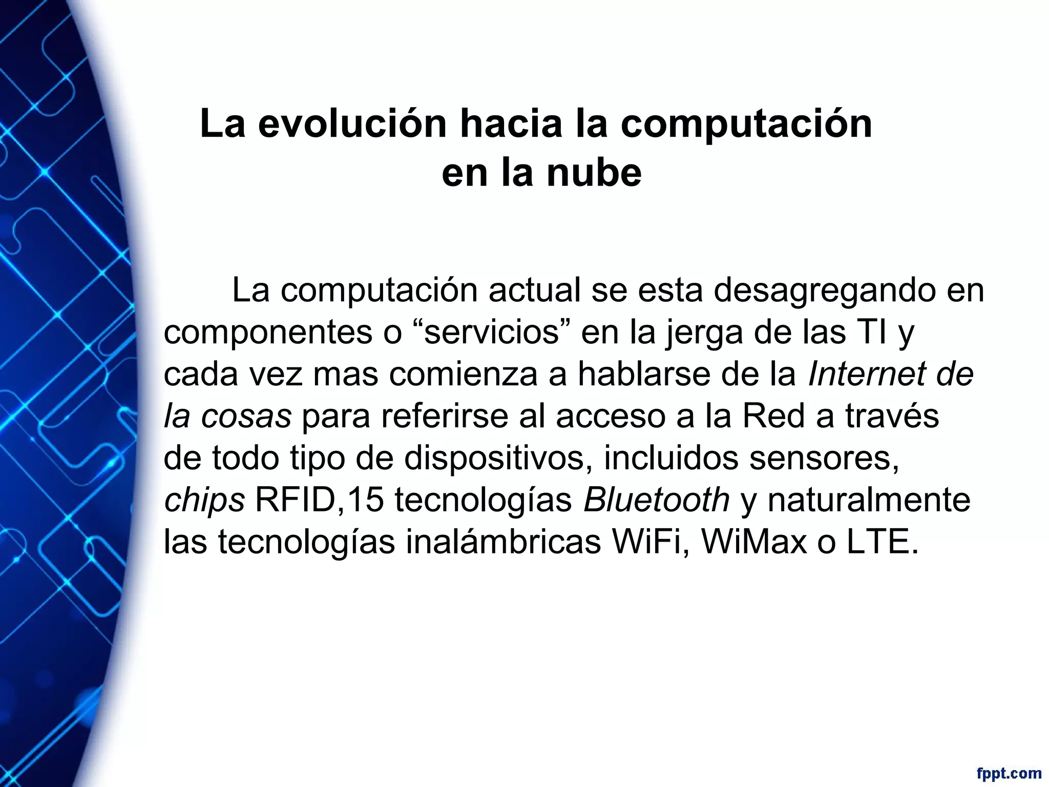La evolución hacia la computación
en la nube
La computación actual se esta desagregando en
componentes o “servicios” en la jerga de las TI y
cada vez mas comienza a hablarse de la Internet de
la cosas para referirse al acceso a la Red a través
de todo tipo de dispositivos, incluidos sensores,
chips RFID,15 tecnologías Bluetooth y naturalmente
las tecnologías inalámbricas WiFi, WiMax o LTE.
 