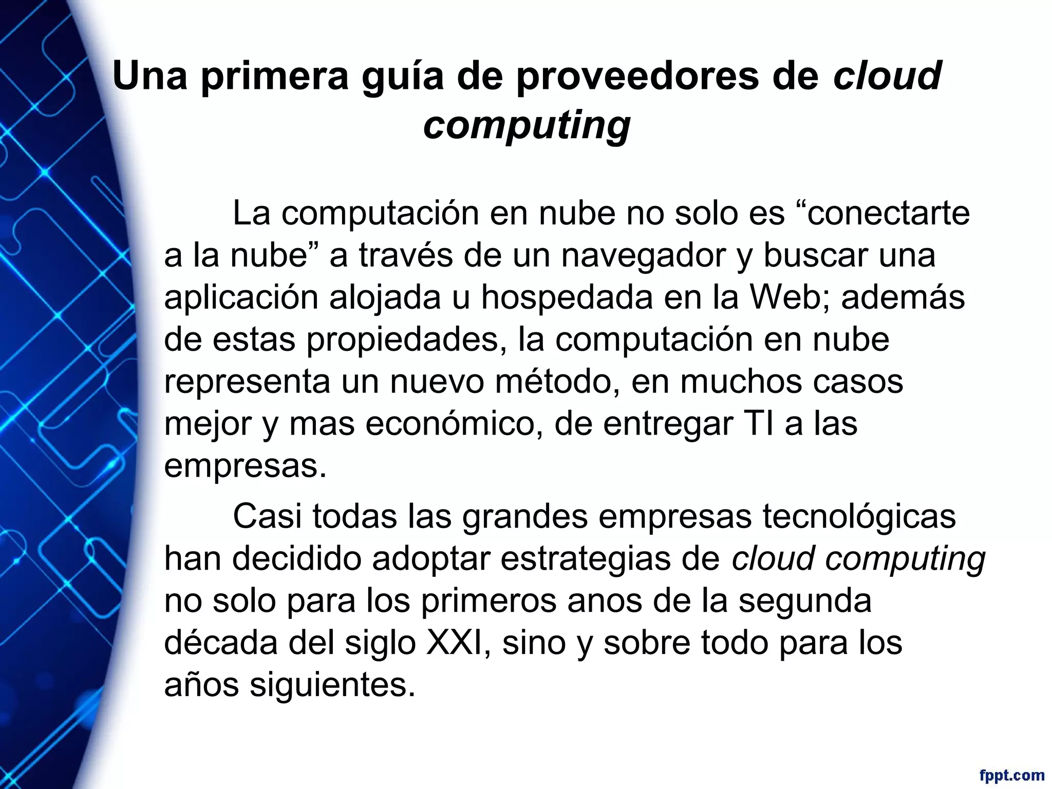 Una primera guía de proveedores de cloud
computing
La computación en nube no solo es “conectarte
a la nube” a través de un navegador y buscar una
aplicación alojada u hospedada en la Web; además
de estas propiedades, la computación en nube
representa un nuevo método, en muchos casos
mejor y mas económico, de entregar TI a las
empresas.
Casi todas las grandes empresas tecnológicas
han decidido adoptar estrategias de cloud computing
no solo para los primeros anos de la segunda
década del siglo XXI, sino y sobre todo para los
años siguientes.
 