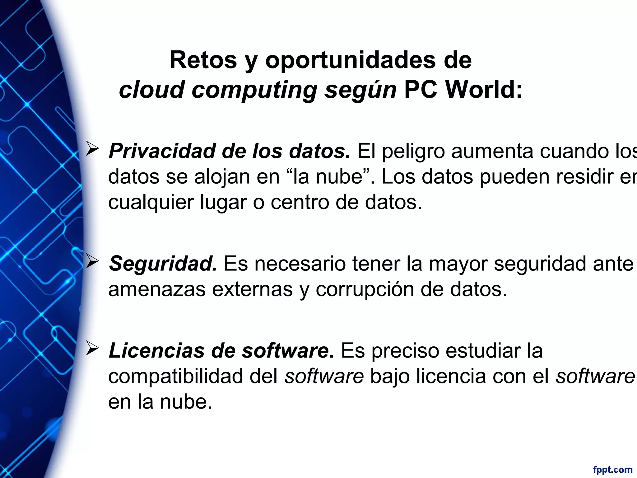 Retos y oportunidades de
cloud computing según PC World:
 Privacidad de los datos. El peligro aumenta cuando los
datos se alojan en “la nube”. Los datos pueden residir en
cualquier lugar o centro de datos.
 Seguridad. Es necesario tener la mayor seguridad ante
amenazas externas y corrupción de datos.
 Licencias de software. Es preciso estudiar la
compatibilidad del software bajo licencia con el software
en la nube.
 