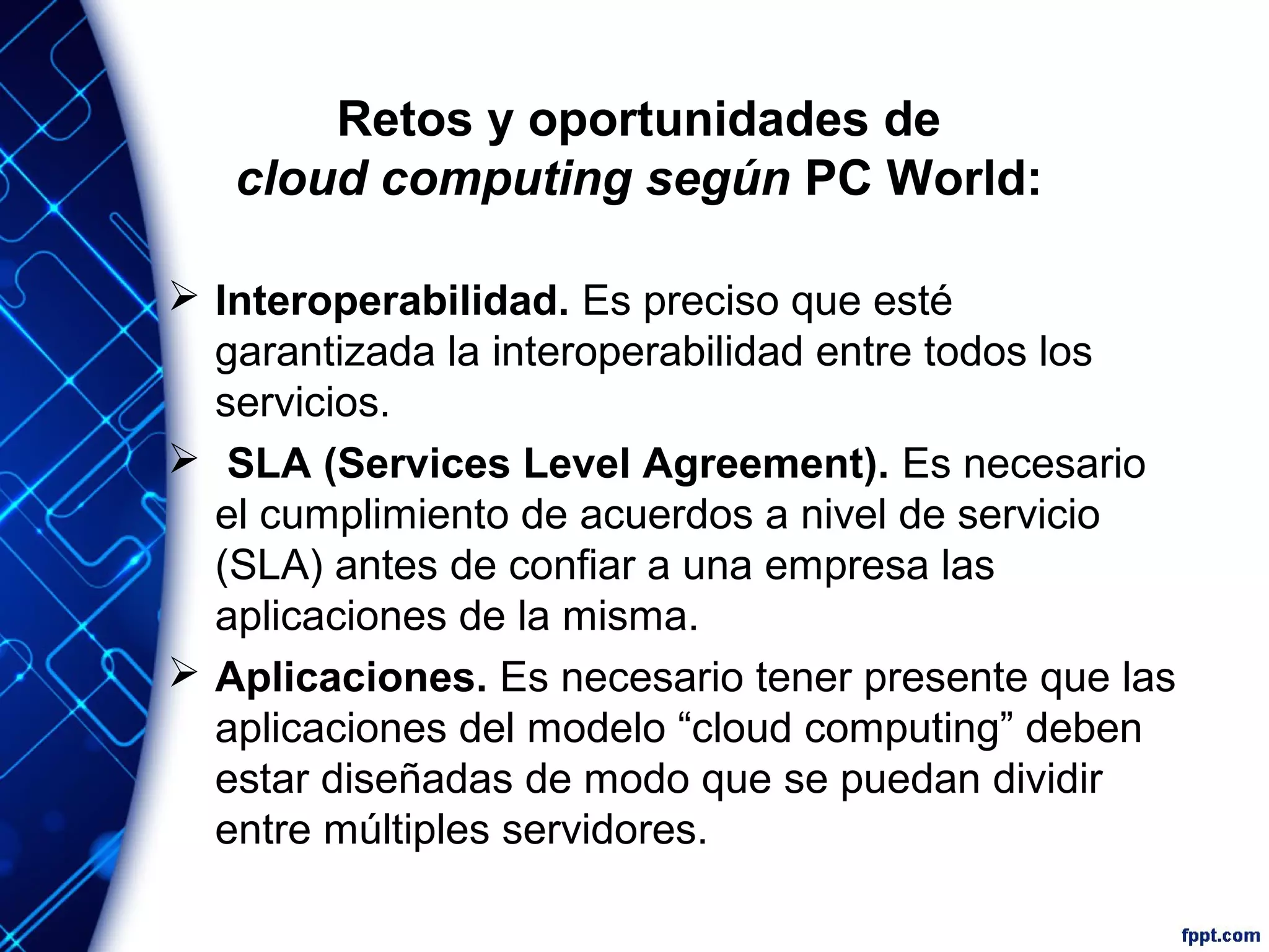 Retos y oportunidades de
cloud computing según PC World:
 Interoperabilidad. Es preciso que esté
garantizada la interoperabilidad entre todos los
servicios.
 SLA (Services Level Agreement). Es necesario
el cumplimiento de acuerdos a nivel de servicio
(SLA) antes de confiar a una empresa las
aplicaciones de la misma.
 Aplicaciones. Es necesario tener presente que las
aplicaciones del modelo “cloud computing” deben
estar diseñadas de modo que se puedan dividir
entre múltiples servidores.
 