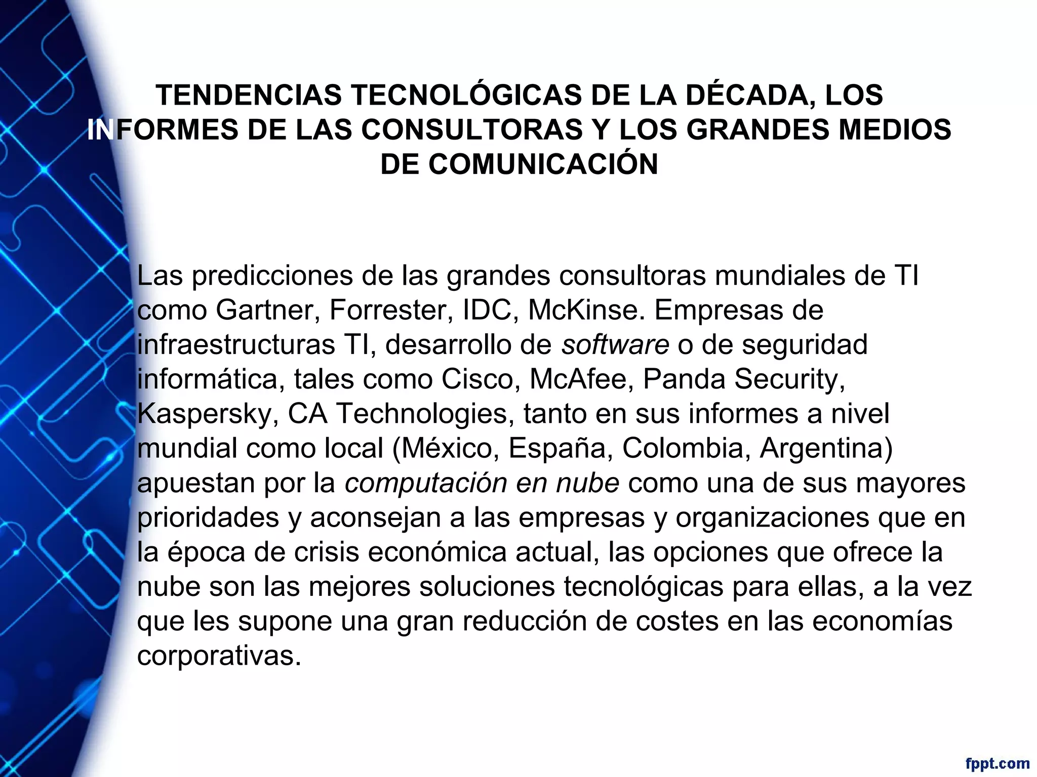 TENDENCIAS TECNOLÓGICAS DE LA DÉCADA, LOS
INFORMES DE LAS CONSULTORAS Y LOS GRANDES MEDIOS
DE COMUNICACIÓN
Las predicciones de las grandes consultoras mundiales de TI
como Gartner, Forrester, IDC, McKinse. Empresas de
infraestructuras TI, desarrollo de software o de seguridad
informática, tales como Cisco, McAfee, Panda Security,
Kaspersky, CA Technologies, tanto en sus informes a nivel
mundial como local (México, España, Colombia, Argentina)
apuestan por la computación en nube como una de sus mayores
prioridades y aconsejan a las empresas y organizaciones que en
la época de crisis económica actual, las opciones que ofrece la
nube son las mejores soluciones tecnológicas para ellas, a la vez
que les supone una gran reducción de costes en las economías
corporativas.
 