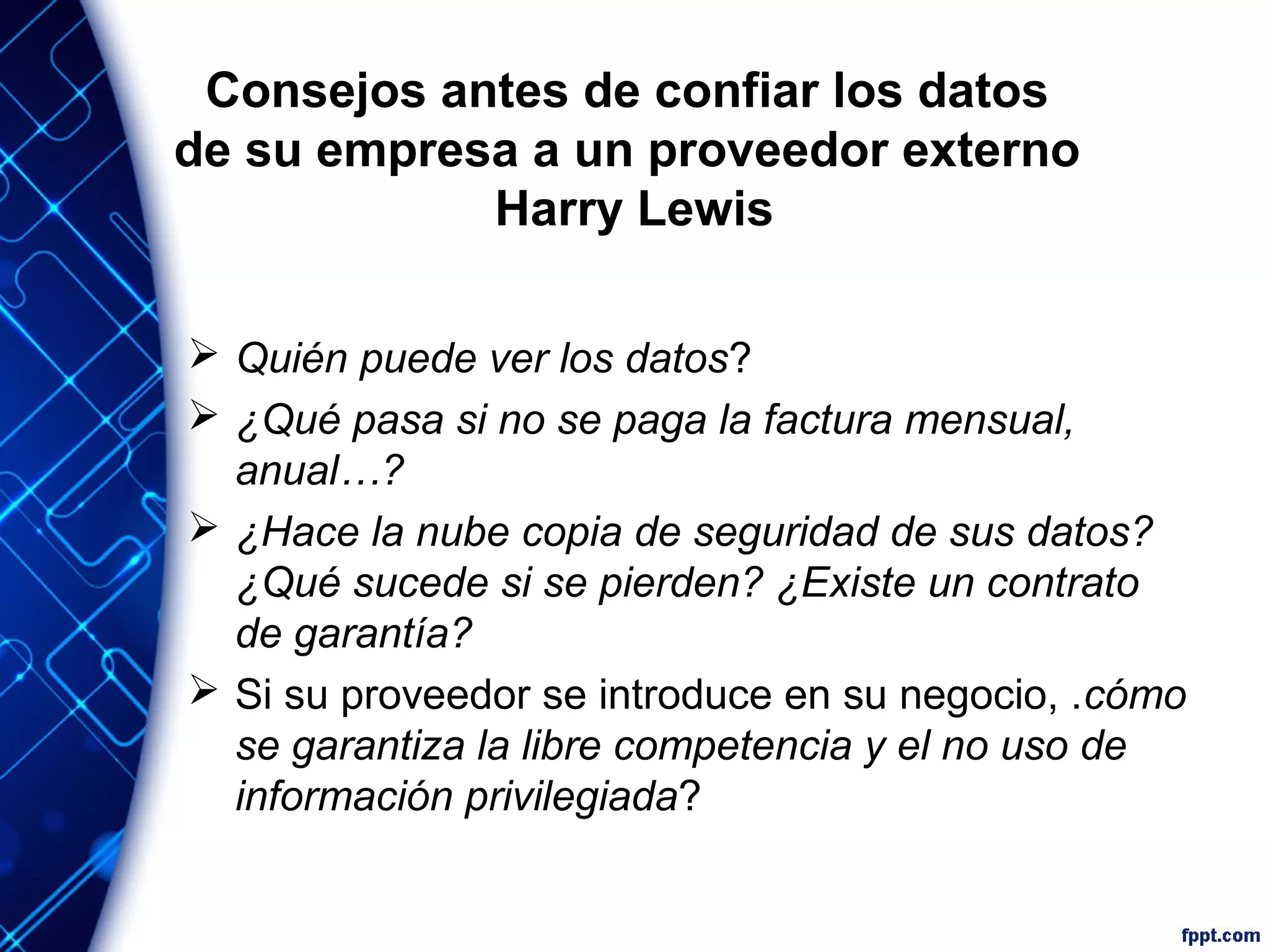 Consejos antes de confiar los datos
de su empresa a un proveedor externo
Harry Lewis
 Quién puede ver los datos?
 ¿Qué pasa si no se paga la factura mensual,
anual…?
 ¿Hace la nube copia de seguridad de sus datos?
¿Qué sucede si se pierden? ¿Existe un contrato
de garantía?
 Si su proveedor se introduce en su negocio, .cómo
se garantiza la libre competencia y el no uso de
información privilegiada?
 