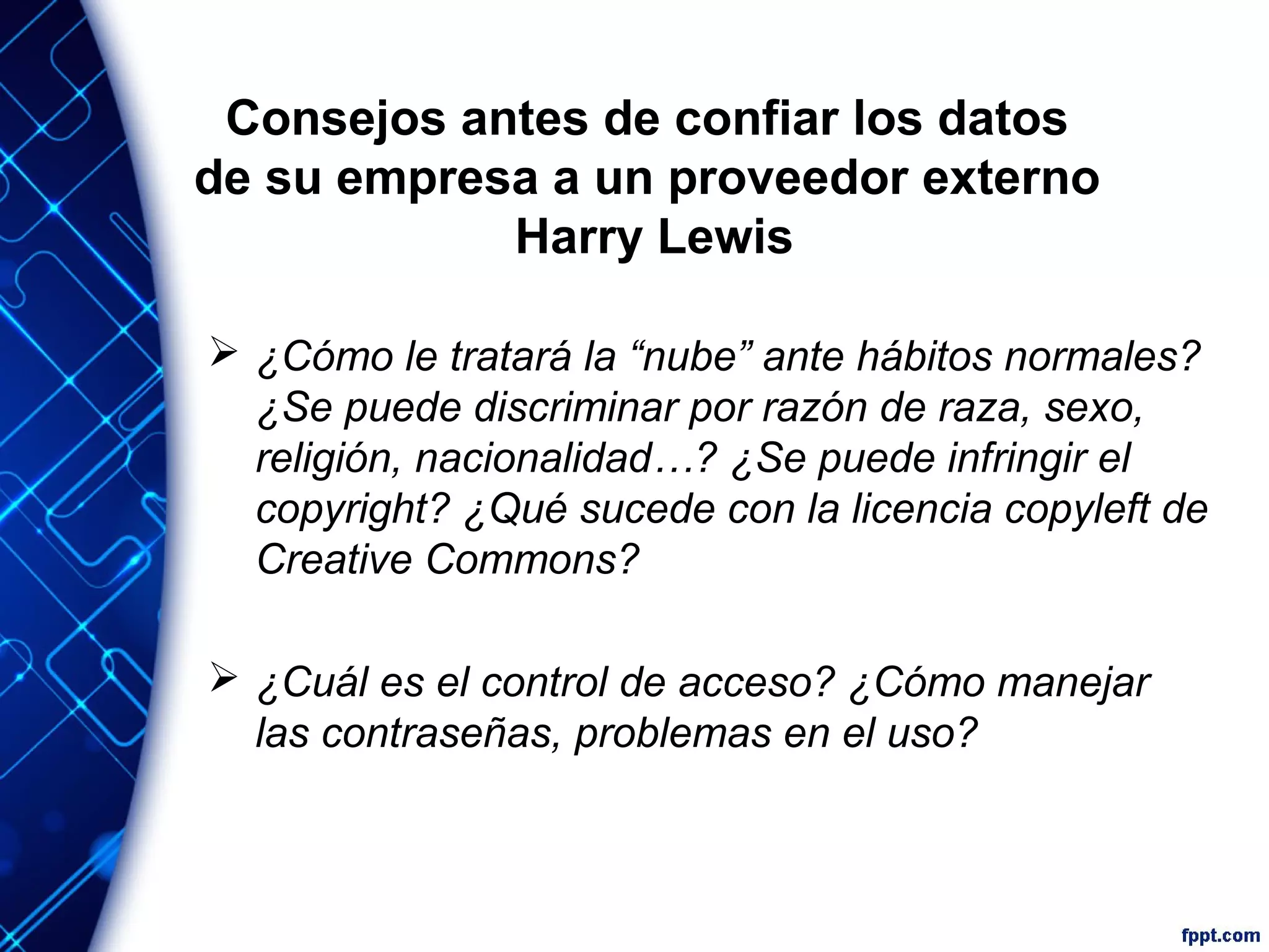 Consejos antes de confiar los datos
de su empresa a un proveedor externo
Harry Lewis
 ¿Cómo le tratará la “nube” ante hábitos normales?
¿Se puede discriminar por razón de raza, sexo,
religión, nacionalidad…? ¿Se puede infringir el
copyright? ¿Qué sucede con la licencia copyleft de
Creative Commons?
 ¿Cuál es el control de acceso? ¿Cómo manejar
las contraseñas, problemas en el uso?
 