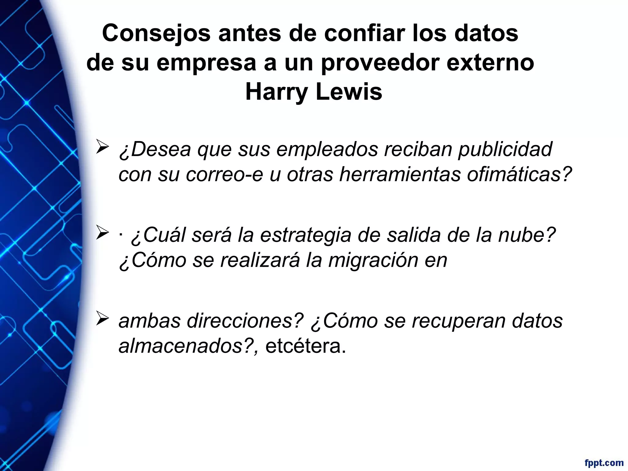 Consejos antes de confiar los datos
de su empresa a un proveedor externo
Harry Lewis
 ¿Desea que sus empleados reciban publicidad
con su correo-e u otras herramientas ofimáticas?
 · ¿Cuál será la estrategia de salida de la nube?
¿Cómo se realizará la migración en
 ambas direcciones? ¿Cómo se recuperan datos
almacenados?, etcétera.
 