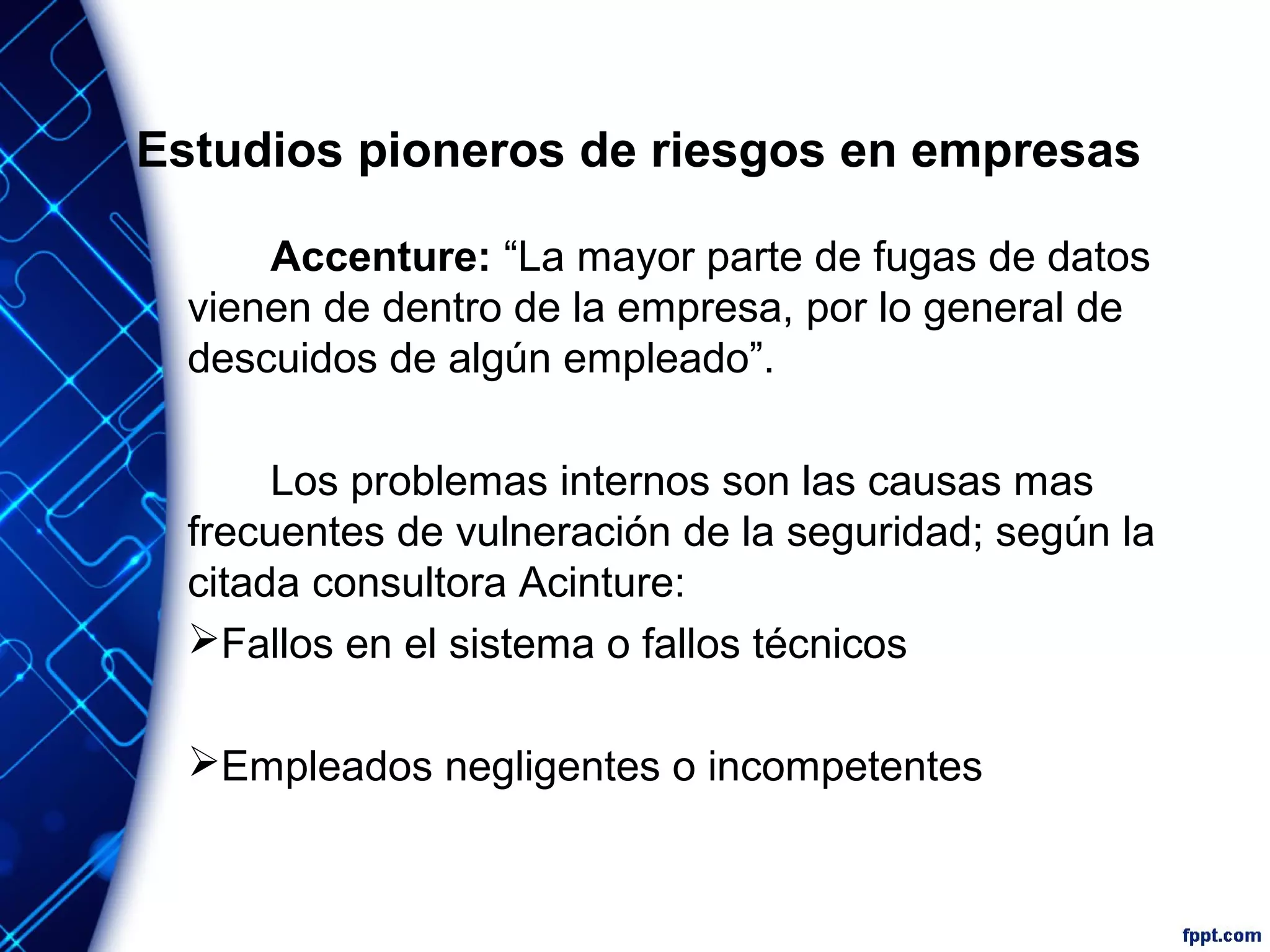 Estudios pioneros de riesgos en empresas
Accenture: “La mayor parte de fugas de datos
vienen de dentro de la empresa, por lo general de
descuidos de algún empleado”.
Los problemas internos son las causas mas
frecuentes de vulneración de la seguridad; según la
citada consultora Acinture:
Fallos en el sistema o fallos técnicos
Empleados negligentes o incompetentes
 