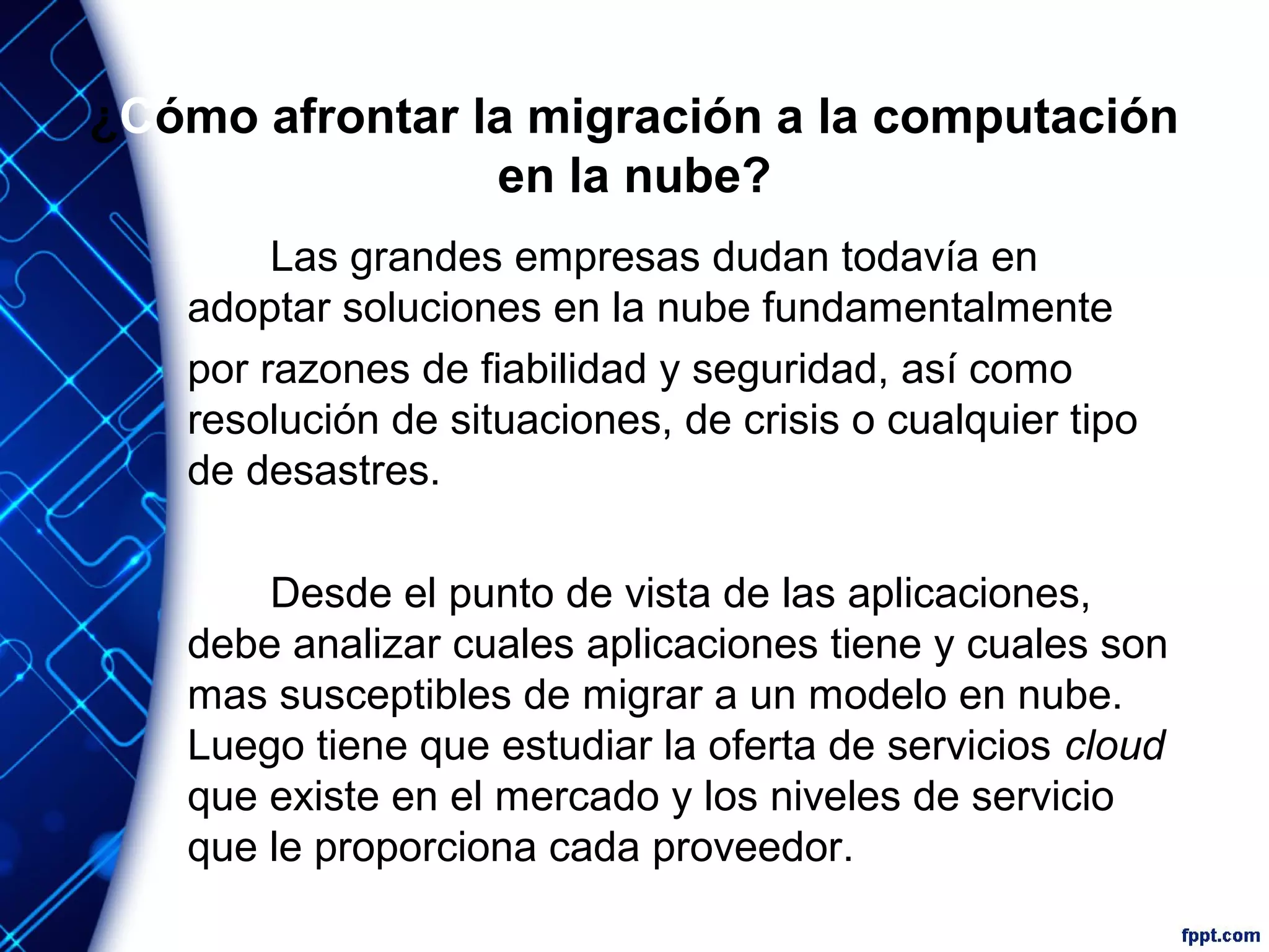 ¿Cómo afrontar la migración a la computación
en la nube?
Las grandes empresas dudan todavía en
adoptar soluciones en la nube fundamentalmente
por razones de fiabilidad y seguridad, así como
resolución de situaciones, de crisis o cualquier tipo
de desastres.
Desde el punto de vista de las aplicaciones,
debe analizar cuales aplicaciones tiene y cuales son
mas susceptibles de migrar a un modelo en nube.
Luego tiene que estudiar la oferta de servicios cloud
que existe en el mercado y los niveles de servicio
que le proporciona cada proveedor.
 