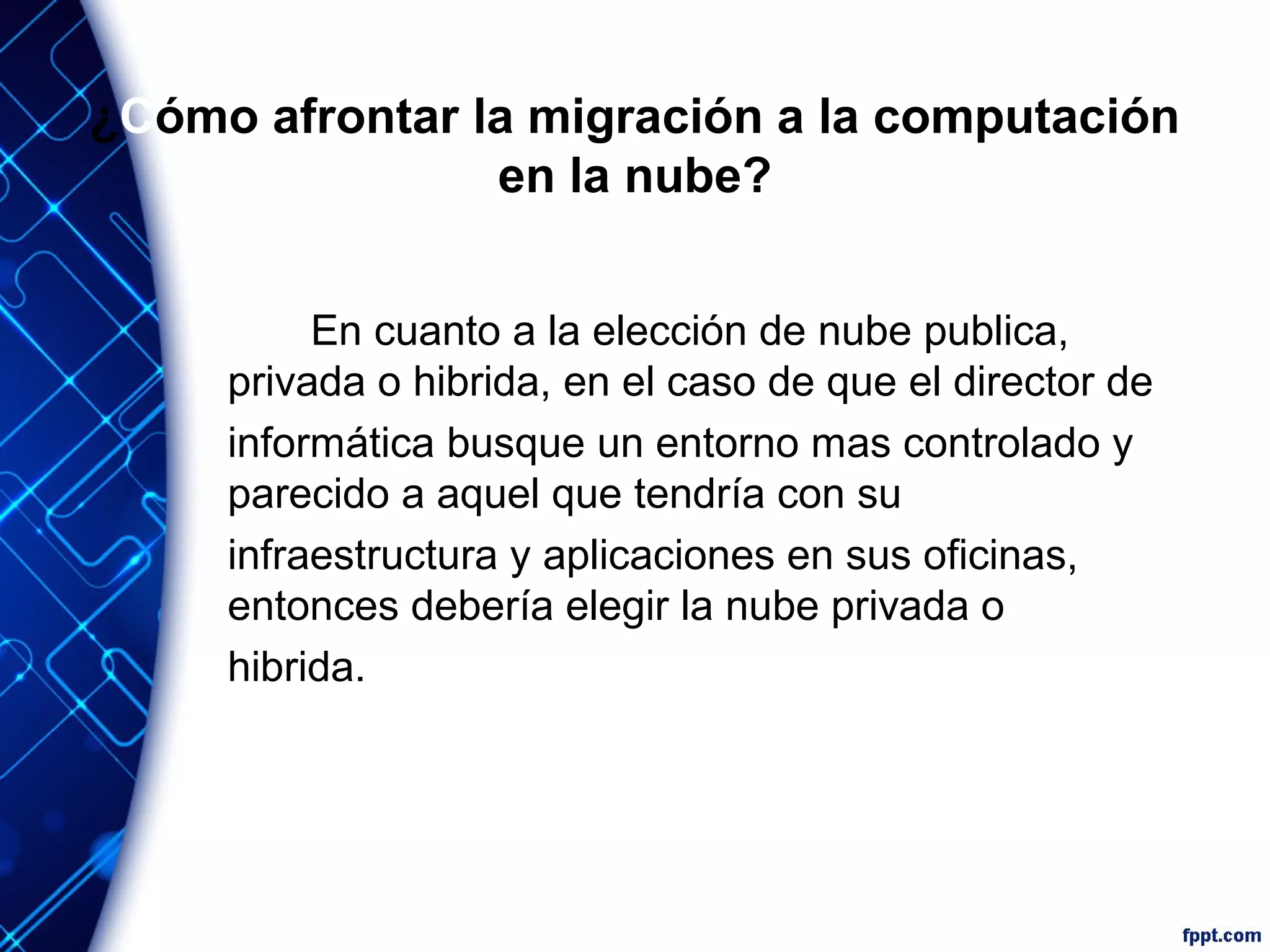 ¿Cómo afrontar la migración a la computación
en la nube?
En cuanto a la elección de nube publica,
privada o hibrida, en el caso de que el director de
informática busque un entorno mas controlado y
parecido a aquel que tendría con su
infraestructura y aplicaciones en sus oficinas,
entonces debería elegir la nube privada o
hibrida.
 
