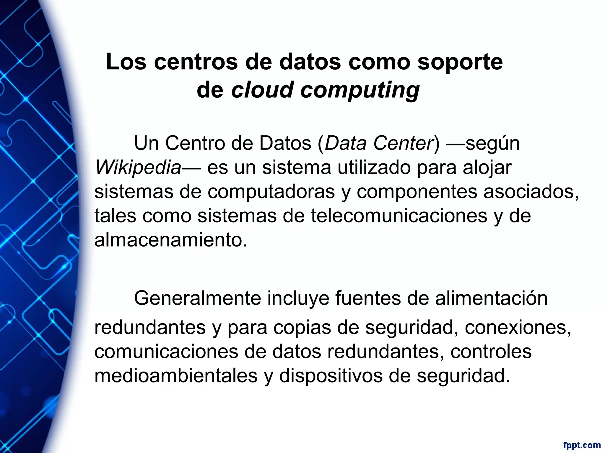 Los centros de datos como soporte
de cloud computing
Un Centro de Datos (Data Center) ―según
Wikipedia― es un sistema utilizado para alojar
sistemas de computadoras y componentes asociados,
tales como sistemas de telecomunicaciones y de
almacenamiento.
Generalmente incluye fuentes de alimentación
redundantes y para copias de seguridad, conexiones,
comunicaciones de datos redundantes, controles
medioambientales y dispositivos de seguridad.
 