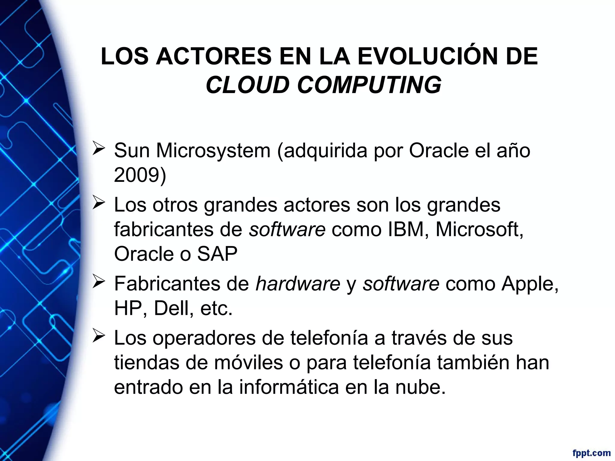 LOS ACTORES EN LA EVOLUCIÓN DE
CLOUD COMPUTING
 Sun Microsystem (adquirida por Oracle el año
2009)
 Los otros grandes actores son los grandes
fabricantes de software como IBM, Microsoft,
Oracle o SAP
 Fabricantes de hardware y software como Apple,
HP, Dell, etc.
 Los operadores de telefonía a través de sus
tiendas de móviles o para telefonía también han
entrado en la informática en la nube.
 