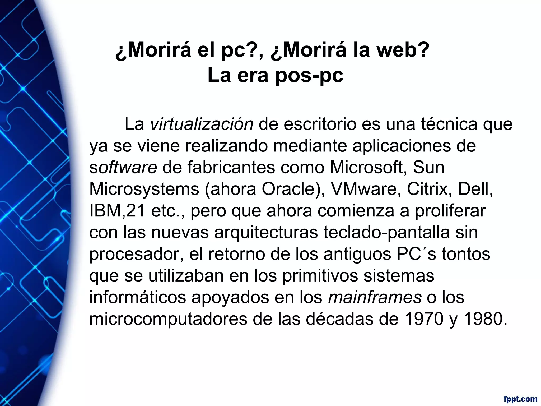 ¿Morirá el pc?, ¿Morirá la web?
La era pos-pc
La virtualización de escritorio es una técnica que
ya se viene realizando mediante aplicaciones de
software de fabricantes como Microsoft, Sun
Microsystems (ahora Oracle), VMware, Citrix, Dell,
IBM,21 etc., pero que ahora comienza a proliferar
con las nuevas arquitecturas teclado-pantalla sin
procesador, el retorno de los antiguos PC´s tontos
que se utilizaban en los primitivos sistemas
informáticos apoyados en los mainframes o los
microcomputadores de las décadas de 1970 y 1980.
 