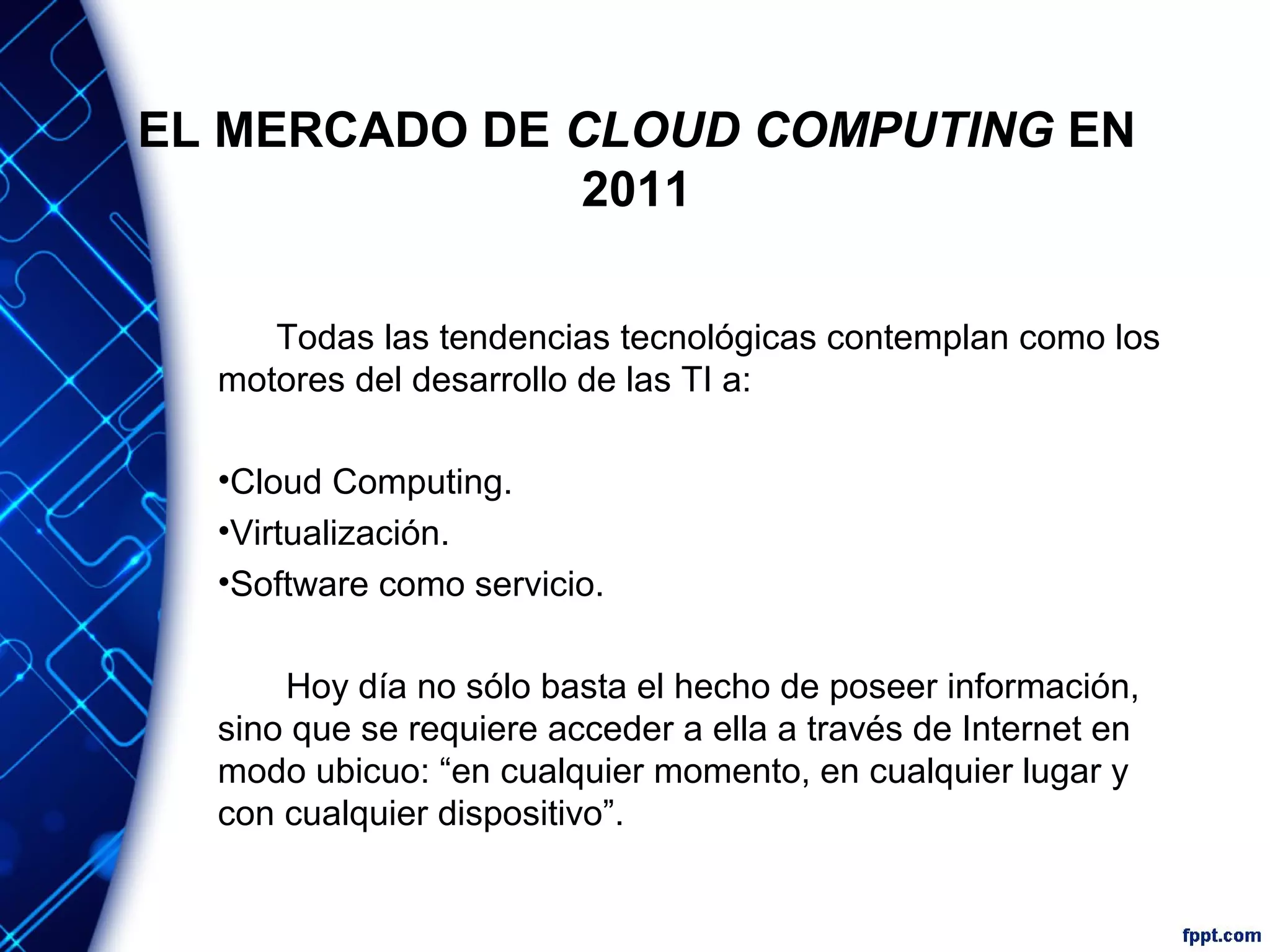 EL MERCADO DE CLOUD COMPUTING EN
2011
Todas las tendencias tecnológicas contemplan como los
motores del desarrollo de las TI a:
•Cloud Computing.
•Virtualización.
•Software como servicio.
Hoy día no sólo basta el hecho de poseer información,
sino que se requiere acceder a ella a través de Internet en
modo ubicuo: “en cualquier momento, en cualquier lugar y
con cualquier dispositivo”.
 