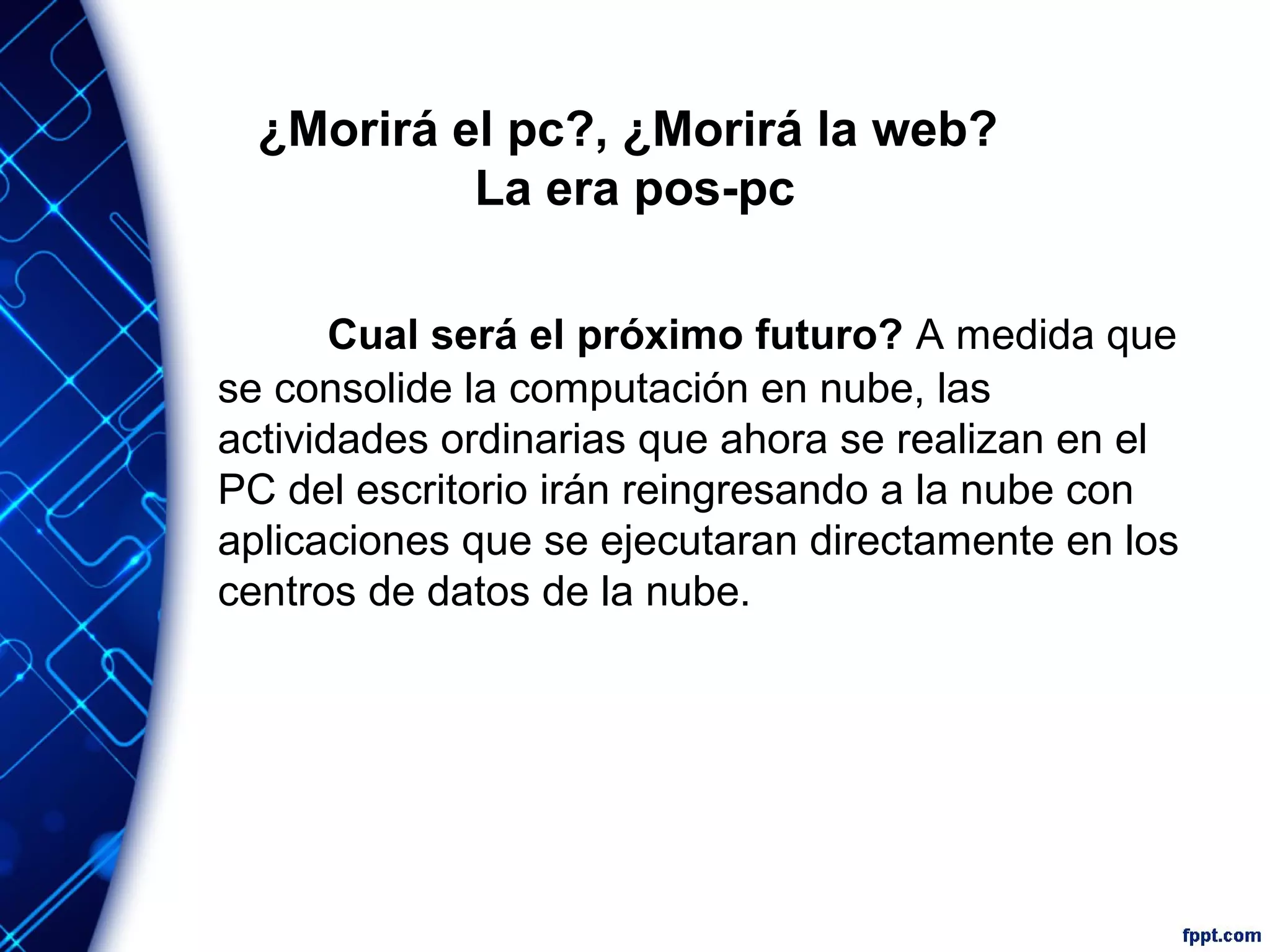 ¿Morirá el pc?, ¿Morirá la web?
La era pos-pc
Cual será el próximo futuro? A medida que
se consolide la computación en nube, las
actividades ordinarias que ahora se realizan en el
PC del escritorio irán reingresando a la nube con
aplicaciones que se ejecutaran directamente en los
centros de datos de la nube.
 