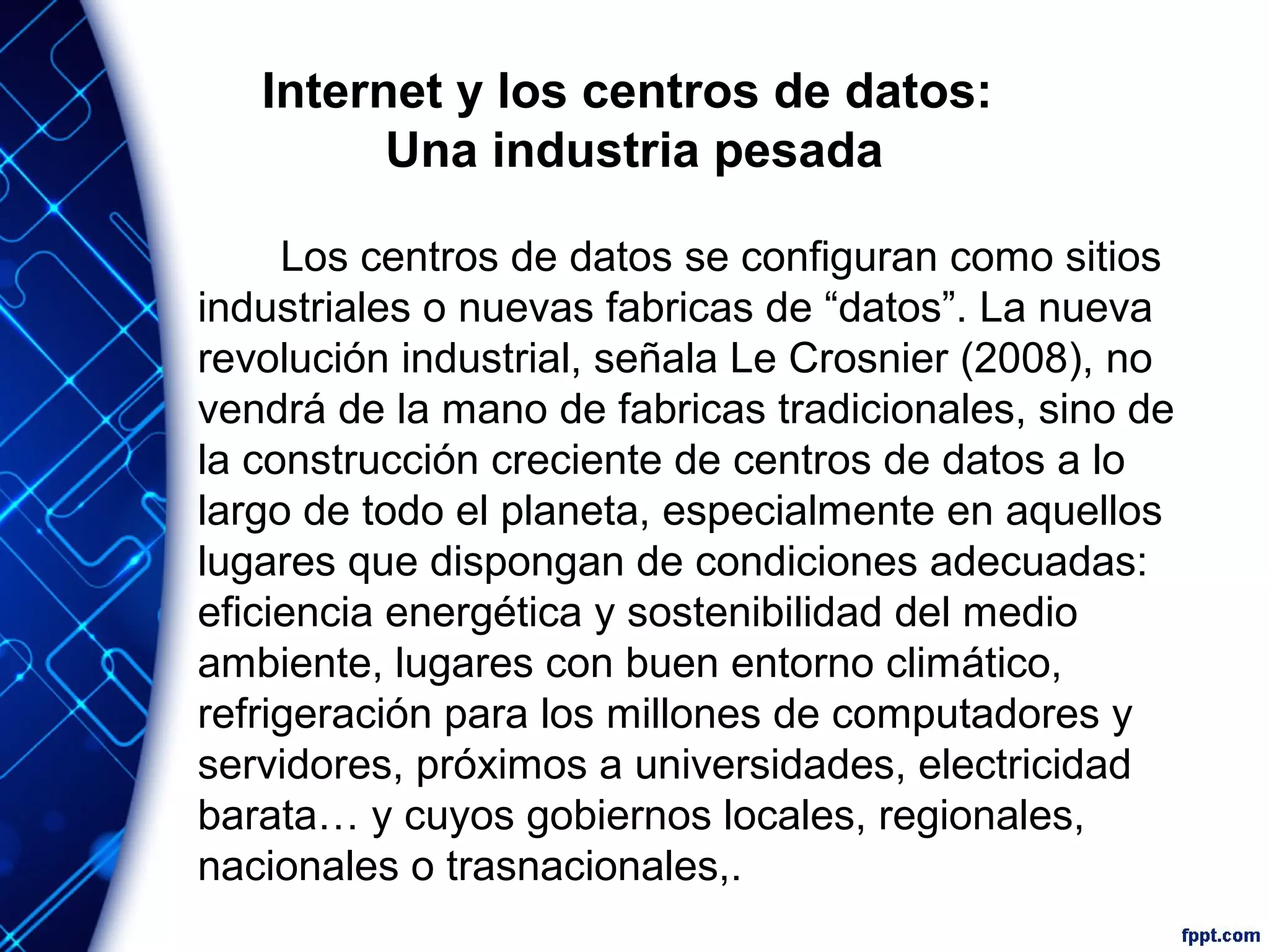 Internet y los centros de datos:
Una industria pesada
Los centros de datos se configuran como sitios
industriales o nuevas fabricas de “datos”. La nueva
revolución industrial, señala Le Crosnier (2008), no
vendrá de la mano de fabricas tradicionales, sino de
la construcción creciente de centros de datos a lo
largo de todo el planeta, especialmente en aquellos
lugares que dispongan de condiciones adecuadas:
eficiencia energética y sostenibilidad del medio
ambiente, lugares con buen entorno climático,
refrigeración para los millones de computadores y
servidores, próximos a universidades, electricidad
barata… y cuyos gobiernos locales, regionales,
nacionales o trasnacionales,.
 
