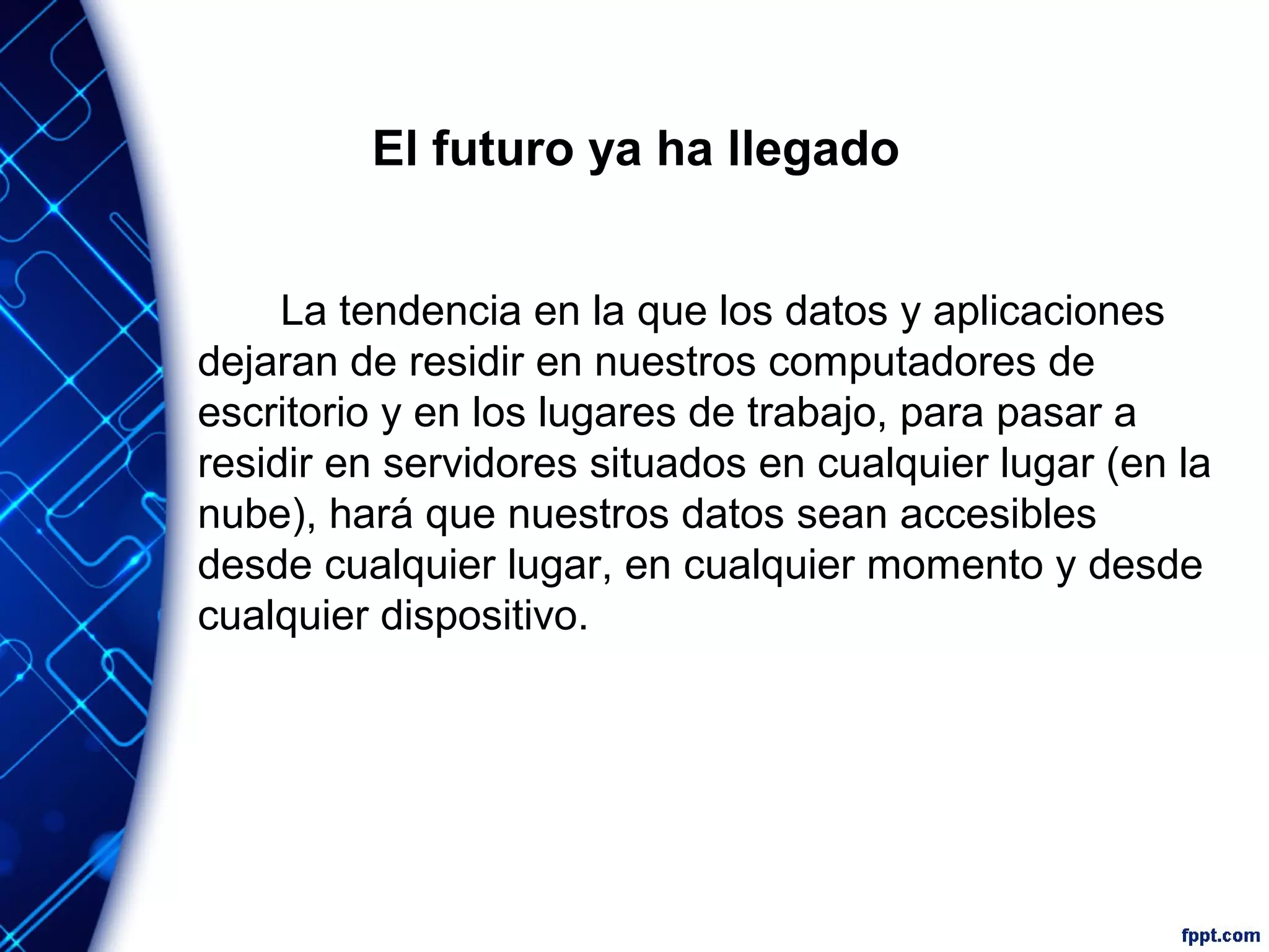 El futuro ya ha llegado
La tendencia en la que los datos y aplicaciones
dejaran de residir en nuestros computadores de
escritorio y en los lugares de trabajo, para pasar a
residir en servidores situados en cualquier lugar (en la
nube), hará que nuestros datos sean accesibles
desde cualquier lugar, en cualquier momento y desde
cualquier dispositivo.
 