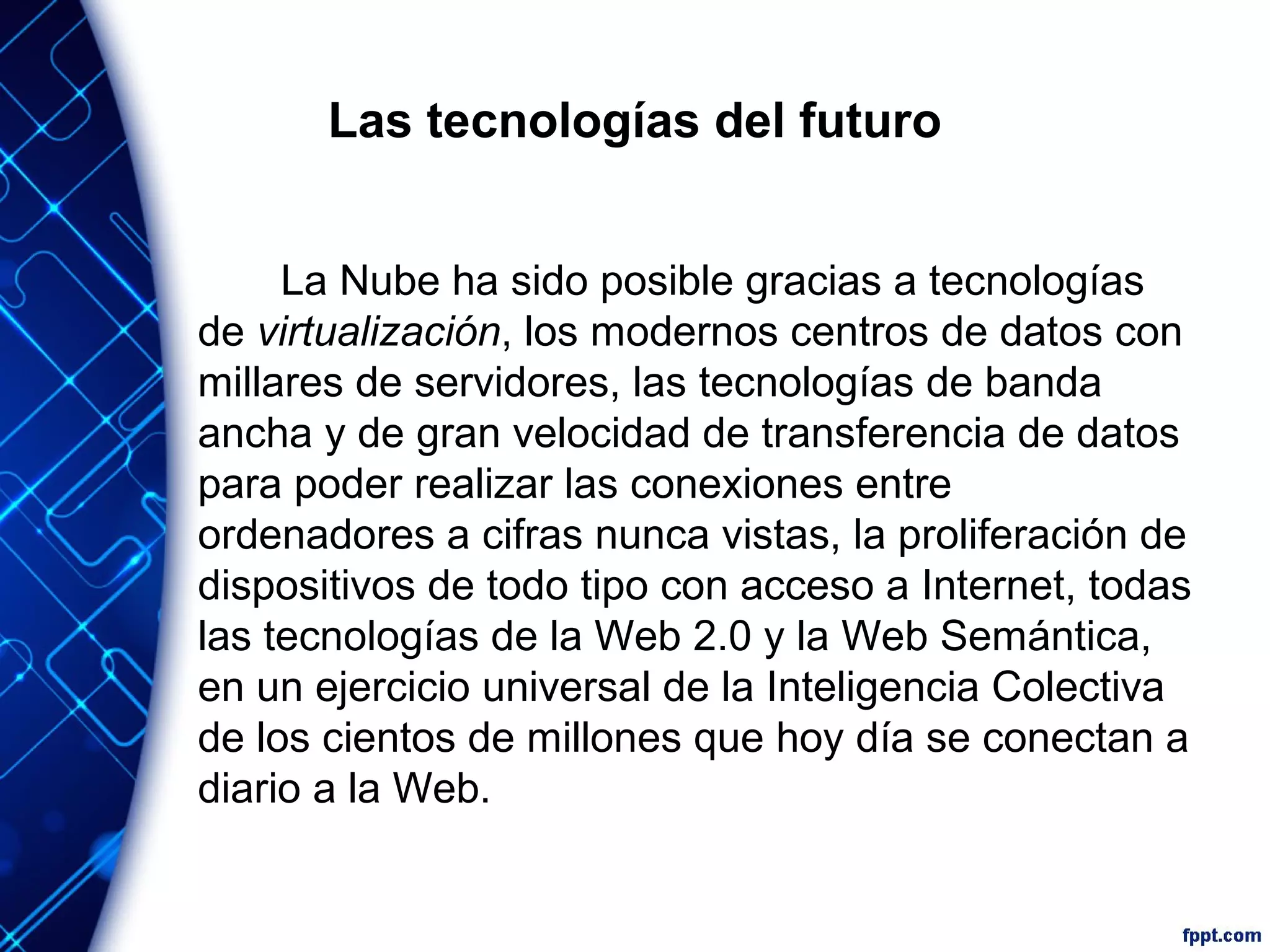 Las tecnologías del futuro
La Nube ha sido posible gracias a tecnologías
de virtualización, los modernos centros de datos con
millares de servidores, las tecnologías de banda
ancha y de gran velocidad de transferencia de datos
para poder realizar las conexiones entre
ordenadores a cifras nunca vistas, la proliferación de
dispositivos de todo tipo con acceso a Internet, todas
las tecnologías de la Web 2.0 y la Web Semántica,
en un ejercicio universal de la Inteligencia Colectiva
de los cientos de millones que hoy día se conectan a
diario a la Web.
 