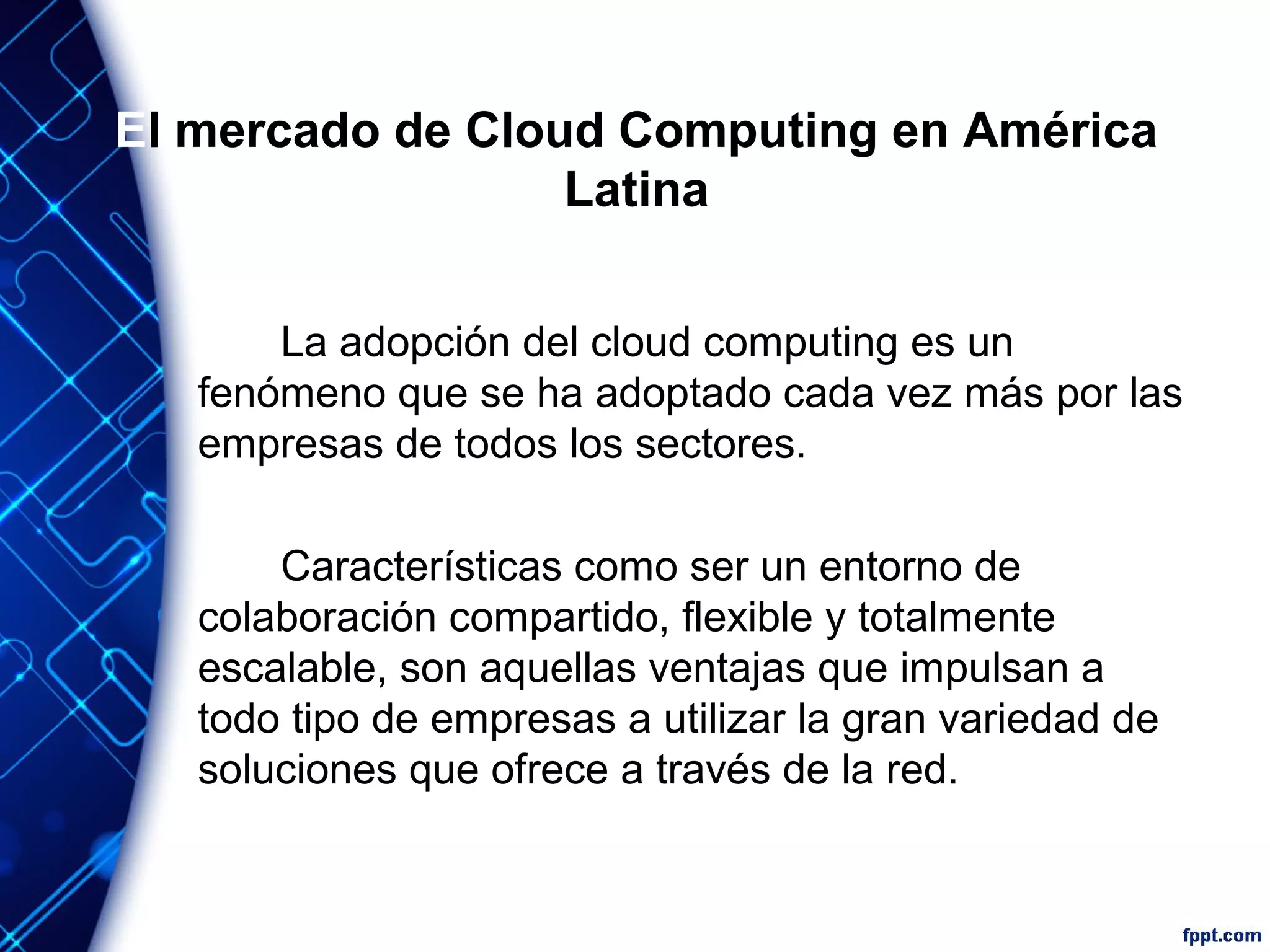 El mercado de Cloud Computing en América
Latina
La adopción del cloud computing es un
fenómeno que se ha adoptado cada vez más por las
empresas de todos los sectores.
Características como ser un entorno de
colaboración compartido, flexible y totalmente
escalable, son aquellas ventajas que impulsan a
todo tipo de empresas a utilizar la gran variedad de
soluciones que ofrece a través de la red.
 
