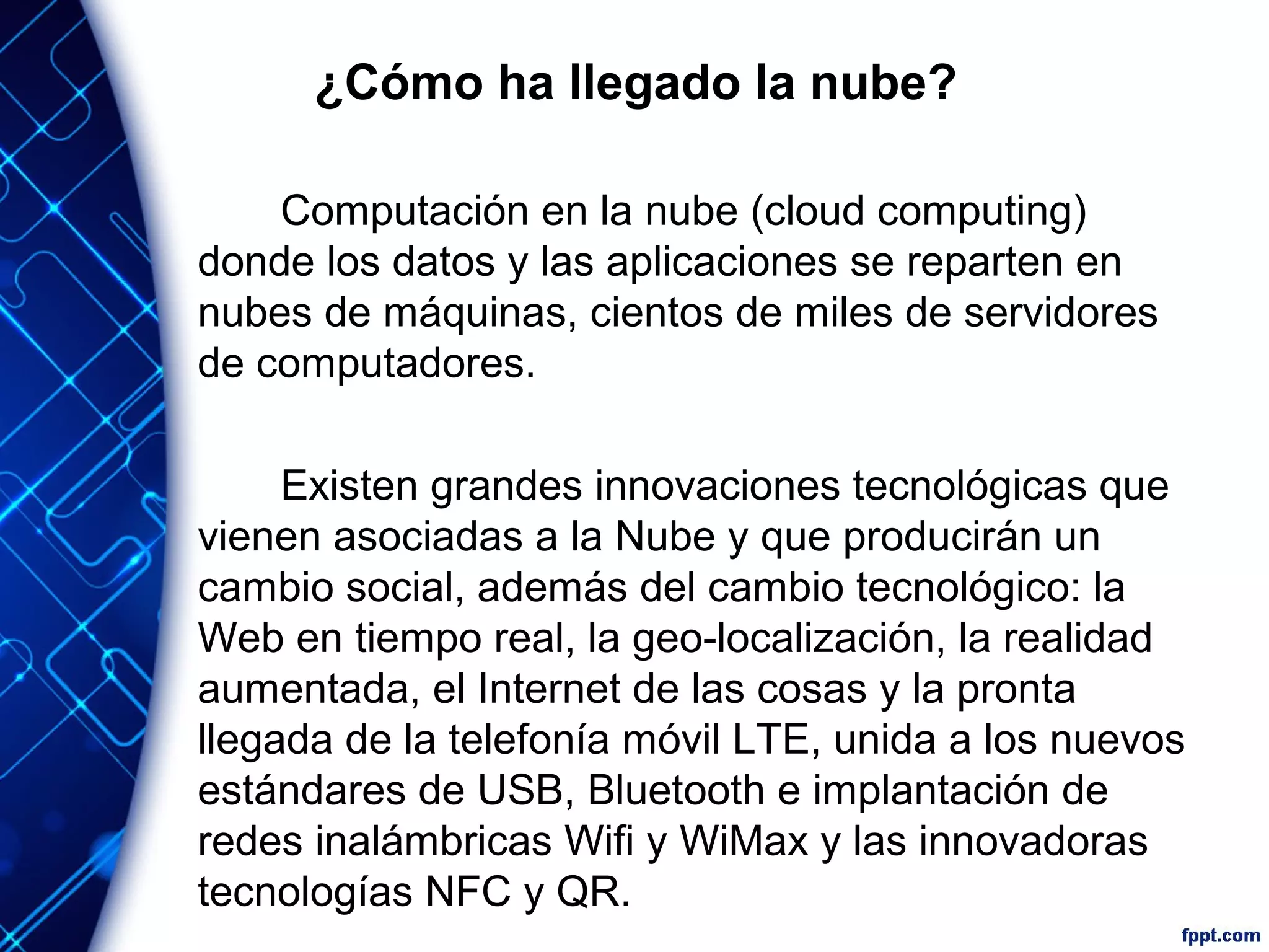 ¿Cómo ha llegado la nube?
Computación en la nube (cloud computing)
donde los datos y las aplicaciones se reparten en
nubes de máquinas, cientos de miles de servidores
de computadores.
Existen grandes innovaciones tecnológicas que
vienen asociadas a la Nube y que producirán un
cambio social, además del cambio tecnológico: la
Web en tiempo real, la geo-localización, la realidad
aumentada, el Internet de las cosas y la pronta
llegada de la telefonía móvil LTE, unida a los nuevos
estándares de USB, Bluetooth e implantación de
redes inalámbricas Wifi y WiMax y las innovadoras
tecnologías NFC y QR.
 