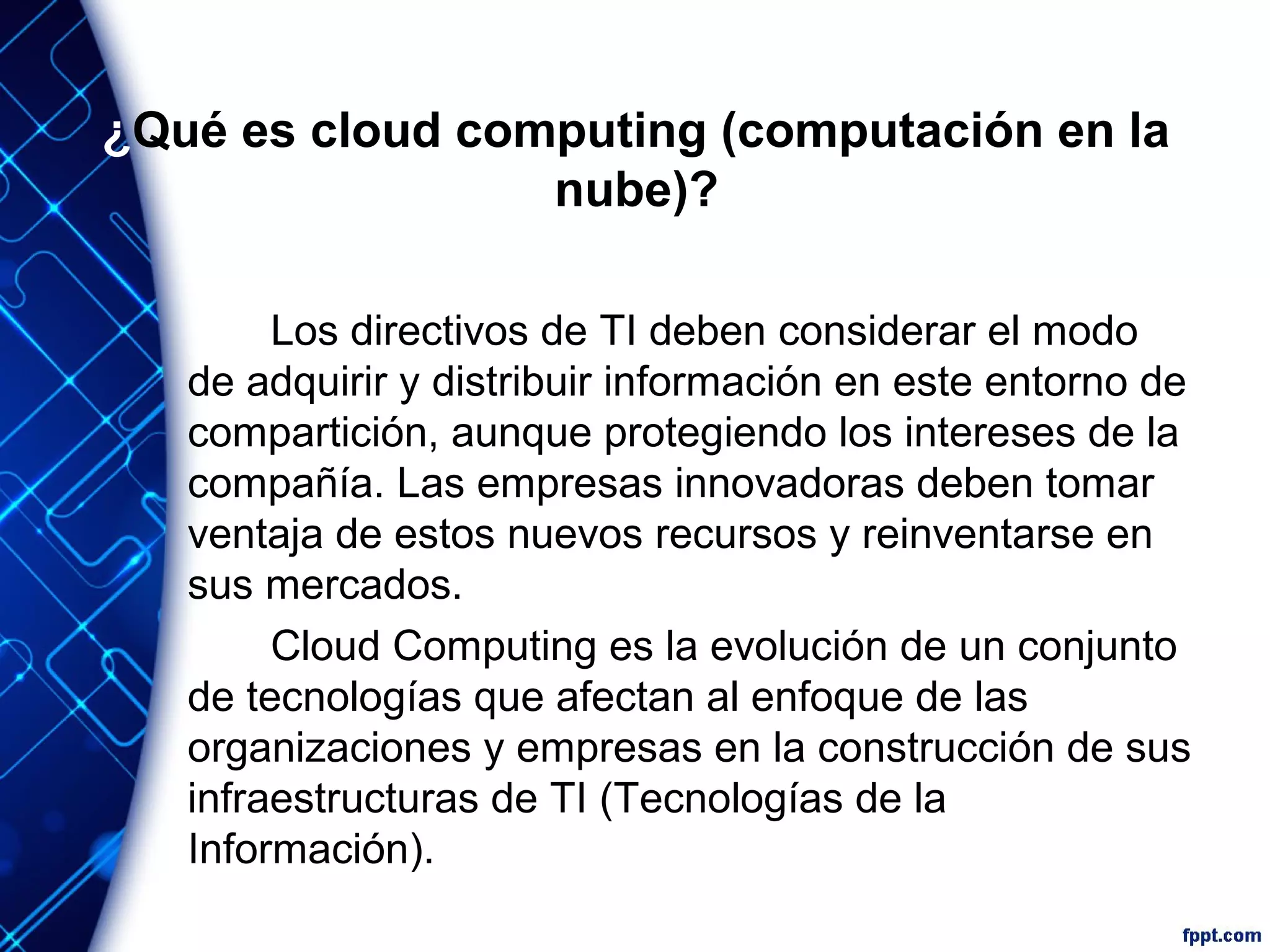 ¿Qué es cloud computing (computación en la
nube)?
Los directivos de TI deben considerar el modo
de adquirir y distribuir información en este entorno de
compartición, aunque protegiendo los intereses de la
compañía. Las empresas innovadoras deben tomar
ventaja de estos nuevos recursos y reinventarse en
sus mercados.
Cloud Computing es la evolución de un conjunto
de tecnologías que afectan al enfoque de las
organizaciones y empresas en la construcción de sus
infraestructuras de TI (Tecnologías de la
Información).
 
