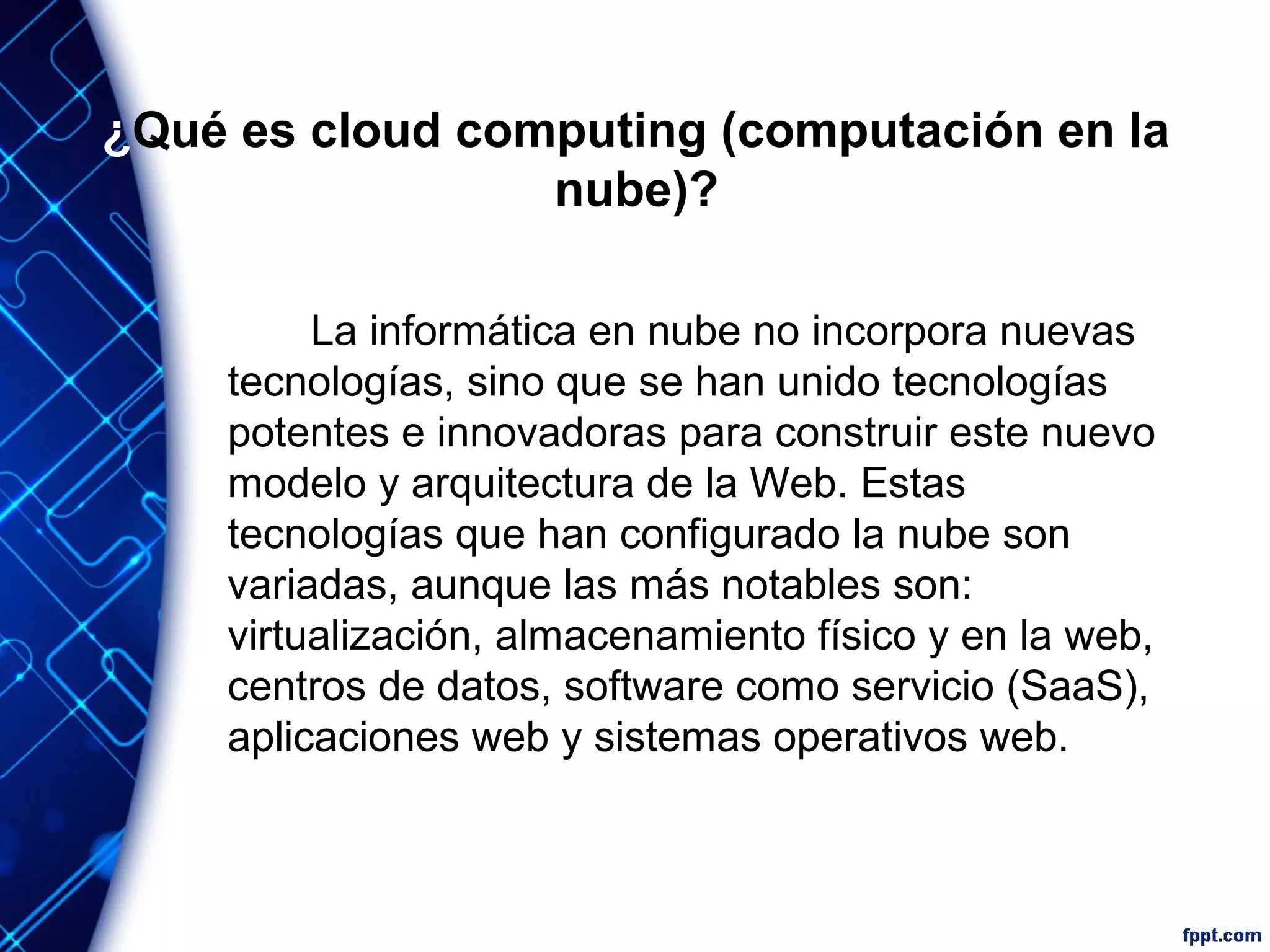 ¿Qué es cloud computing (computación en la
nube)?
La informática en nube no incorpora nuevas
tecnologías, sino que se han unido tecnologías
potentes e innovadoras para construir este nuevo
modelo y arquitectura de la Web. Estas
tecnologías que han configurado la nube son
variadas, aunque las más notables son:
virtualización, almacenamiento físico y en la web,
centros de datos, software como servicio (SaaS),
aplicaciones web y sistemas operativos web.
 