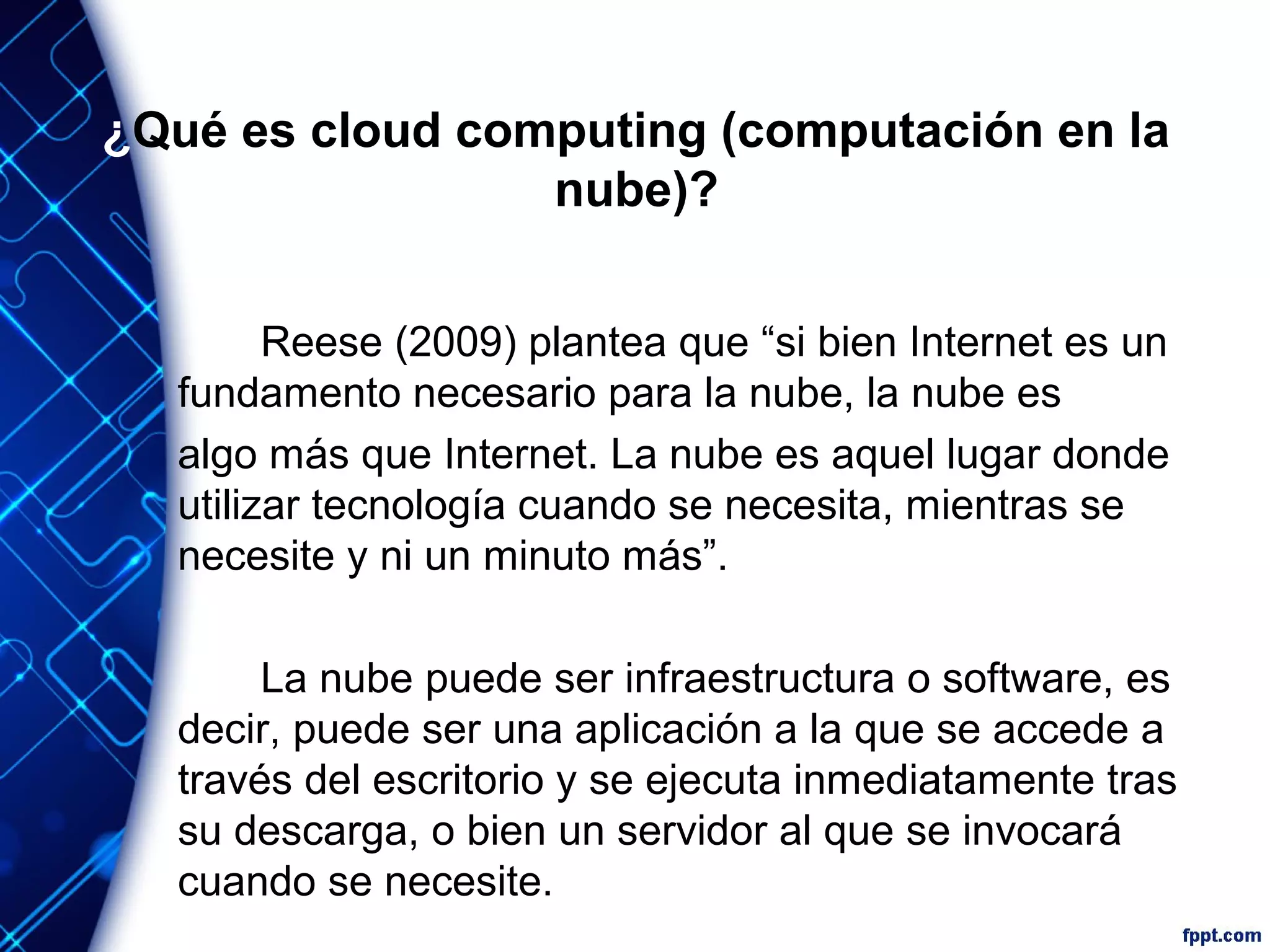 ¿Qué es cloud computing (computación en la
nube)?
Reese (2009) plantea que “si bien Internet es un
fundamento necesario para la nube, la nube es
algo más que Internet. La nube es aquel lugar donde
utilizar tecnología cuando se necesita, mientras se
necesite y ni un minuto más”.
La nube puede ser infraestructura o software, es
decir, puede ser una aplicación a la que se accede a
través del escritorio y se ejecuta inmediatamente tras
su descarga, o bien un servidor al que se invocará
cuando se necesite.
 