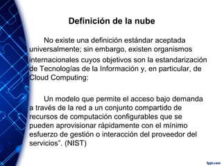 Definición de la nube
No existe una definición estándar aceptada
universalmente; sin embargo, existen organismos
internacionales cuyos objetivos son la estandarización
de Tecnologías de la Información y, en particular, de
Cloud Computing:
Un modelo que permite el acceso bajo demanda
a través de la red a un conjunto compartido de
recursos de computación configurables que se
pueden aprovisionar rápidamente con el mínimo
esfuerzo de gestión o interacción del proveedor del
servicios”. (NIST)
 