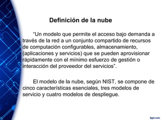 Definición de la nube
“Un modelo que permite el acceso bajo demanda a
través de la red a un conjunto compartido de recursos
de computación configurables, almacenamiento,
(aplicaciones y servicios) que se pueden aprovisionar
rápidamente con el mínimo esfuerzo de gestión o
interacción del proveedor del servicios”.
El modelo de la nube, según NIST, se compone de
cinco características esenciales, tres modelos de
servicio y cuatro modelos de despliegue.
 