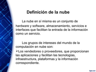 Definición de la nube
La nube en sí misma es un conjunto de
hardware y software, almacenamiento, servicios e
interfaces que facilitan la entrada de la información
como un servicio.
Los grupos de intereses del mundo de la
computación en nube son:
Los vendedores o proveedores, que proporcionan
las aplicaciones y facilitan las tecnologías,
infraestructura, plataformas y la información
correspondiente.
 