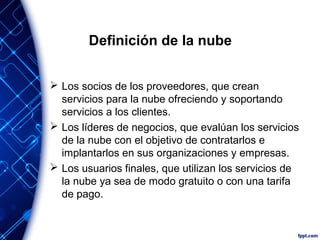 Definición de la nube
 Los socios de los proveedores, que crean
servicios para la nube ofreciendo y soportando
servicios a los clientes.
 Los líderes de negocios, que evalúan los servicios
de la nube con el objetivo de contratarlos e
implantarlos en sus organizaciones y empresas.
 Los usuarios finales, que utilizan los servicios de
la nube ya sea de modo gratuito o con una tarifa
de pago.
 