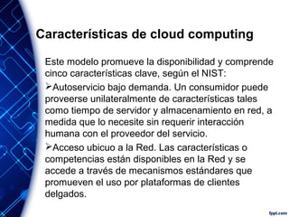 Características de cloud computing
Este modelo promueve la disponibilidad y comprende
cinco características clave, según el NIST:
Autoservicio bajo demanda. Un consumidor puede
proveerse unilateralmente de características tales
como tiempo de servidor y almacenamiento en red, a
medida que lo necesite sin requerir interacción
humana con el proveedor del servicio.
Acceso ubicuo a la Red. Las características o
competencias están disponibles en la Red y se
accede a través de mecanismos estándares que
promueven el uso por plataformas de clientes
delgados.
 