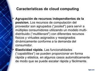Características de cloud computing
 Agrupación de recursos independientes de la
posicion. Los recursos de computación del
proveedor son agrupados (“pooled”) para servir a
múltiples consumidores utilizando un modelo multi-
distribuido (“multitenant”) con diferentes recursos
físicos y virtuales asignados y reasignados
dinámicamente conforme a la demanda del
consumidor.
 Elasticidad rápida. Las funcionalidades
(“capabilities”) se pueden proporcionar en forma
rápida y elástica, en algunos casos automáticamente
de modo que se puede escalar rápida y fácilmente.
 