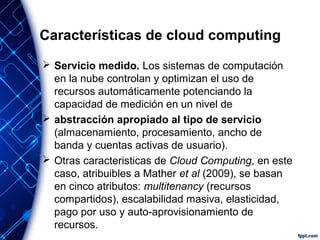 Características de cloud computing
 Servicio medido. Los sistemas de computación
en la nube controlan y optimizan el uso de
recursos automáticamente potenciando la
capacidad de medición en un nivel de
 abstracción apropiado al tipo de servicio
(almacenamiento, procesamiento, ancho de
banda y cuentas activas de usuario).
 Otras caracteristicas de Cloud Computing, en este
caso, atribuibles a Mather et al (2009), se basan
en cinco atributos: multitenancy (recursos
compartidos), escalabilidad masiva, elasticidad,
pago por uso y auto-aprovisionamiento de
recursos.
 