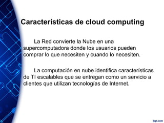 Características de cloud computing
La Red convierte la Nube en una
supercomputadora donde los usuarios pueden
comprar lo que necesiten y cuando lo necesiten.
La computación en nube identifica características
de TI escalables que se entregan como un servicio a
clientes que utilizan tecnologías de Internet.
 