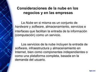 Consideraciones de la nube en los
negocios y en las empresas
La Nube en si misma es un conjunto de
hardware y software, almacenamiento, servicios e
interfaces que facilitan la entrada de la información
(computación) como un servicio.
Los servicios de la nube incluyen la entrada de
software, infraestructura y almacenamiento en
Internet, bien como componentes independientes o
como una plataforma completa, basada en la
demanda del usuario.
 