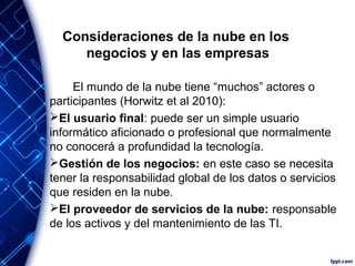 Consideraciones de la nube en los
negocios y en las empresas
El mundo de la nube tiene “muchos” actores o
participantes (Horwitz et al 2010):
El usuario final: puede ser un simple usuario
informático aficionado o profesional que normalmente
no conocerá a profundidad la tecnología.
Gestión de los negocios: en este caso se necesita
tener la responsabilidad global de los datos o servicios
que residen en la nube.
El proveedor de servicios de la nube: responsable
de los activos y del mantenimiento de las TI.
 