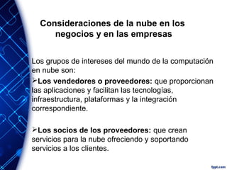 Consideraciones de la nube en los
negocios y en las empresas
Los grupos de intereses del mundo de la computación
en nube son:
Los vendedores o proveedores: que proporcionan
las aplicaciones y facilitan las tecnologías,
infraestructura, plataformas y la integración
correspondiente.
Los socios de los proveedores: que crean
servicios para la nube ofreciendo y soportando
servicios a los clientes.
 