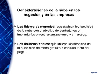 Consideraciones de la nube en los
negocios y en las empresas
 Los líderes de negocios: que evalúan los servicios
de la nube con el objetivo de contratarlos e
implantarlos en sus organizaciones y empresas.
 Los usuarios finales: que utilizan los servicios de
la nube bien de modo gratuito o con una tarifa de
pago.
 