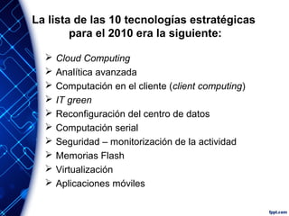 La lista de las 10 tecnologías estratégicas
para el 2010 era la siguiente:
 Cloud Computing
 Analítica avanzada
 Computación en el cliente (client computing)
 IT green
 Reconfiguración del centro de datos
 Computación serial
 Seguridad – monitorización de la actividad
 Memorias Flash
 Virtualización
 Aplicaciones móviles
 