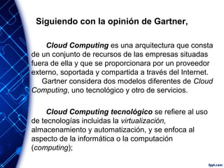 Siguiendo con la opinión de Gartner,
Cloud Computing es una arquitectura que consta
de un conjunto de recursos de las empresas situadas
fuera de ella y que se proporcionara por un proveedor
externo, soportada y compartida a través del Internet.
Gartner considera dos modelos diferentes de Cloud
Computing, uno tecnológico y otro de servicios.
Cloud Computing tecnológico se refiere al uso
de tecnologías incluidas la virtualización,
almacenamiento y automatización, y se enfoca al
aspecto de la informática o la computación
(computing);
 