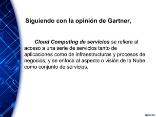 Siguiendo con la opinión de Gartner,
Cloud Computing de servicios se refiere al
acceso a una serie de servicios tanto de
aplicaciones como de infraestructuras y procesos de
negocios, y se enfoca al aspecto o visión de la Nube
como conjunto de servicios.
 