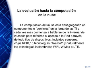 La evolución hacia la computación
en la nube
La computación actual se esta desagregando en
componentes o “servicios” en la jerga de las TI y
cada vez mas comienza a hablarse de la Internet de
la cosas para referirse al acceso a la Red a través
de todo tipo de dispositivos, incluidos sensores,
chips RFID,15 tecnologías Bluetooth y naturalmente
las tecnologías inalámbricas WiFi, WiMax o LTE.
 