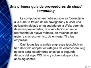Una primera guía de proveedores de cloud
computing
La computación en nube no solo es “conectarte
a la nube” a través de un navegador y buscar una
aplicación alojada u hospedada en la Web; además
de estas propiedades, la computación en nube
representa un nuevo método, en muchos casos
mejor y mas económico, de entregar TI a las
empresas.
Casi todas las grandes empresas tecnológicas
han decidido adoptar estrategias de cloud computing
no solo para los primeros anos de la segunda
década del siglo XXI, sino y sobre todo para los
años siguientes.
 