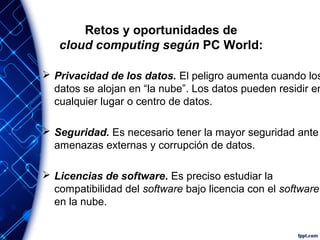 Retos y oportunidades de
cloud computing según PC World:
 Privacidad de los datos. El peligro aumenta cuando los
datos se alojan en “la nube”. Los datos pueden residir en
cualquier lugar o centro de datos.
 Seguridad. Es necesario tener la mayor seguridad ante
amenazas externas y corrupción de datos.
 Licencias de software. Es preciso estudiar la
compatibilidad del software bajo licencia con el software
en la nube.
 