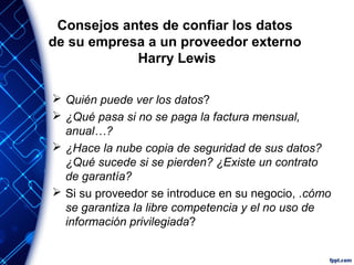 Consejos antes de confiar los datos
de su empresa a un proveedor externo
Harry Lewis
 Quién puede ver los datos?
 ¿Qué pasa si no se paga la factura mensual,
anual…?
 ¿Hace la nube copia de seguridad de sus datos?
¿Qué sucede si se pierden? ¿Existe un contrato
de garantía?
 Si su proveedor se introduce en su negocio, .cómo
se garantiza la libre competencia y el no uso de
información privilegiada?
 