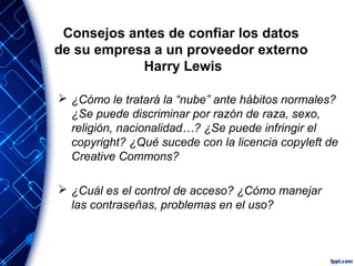 Consejos antes de confiar los datos
de su empresa a un proveedor externo
Harry Lewis
 ¿Cómo le tratará la “nube” ante hábitos normales?
¿Se puede discriminar por razón de raza, sexo,
religión, nacionalidad…? ¿Se puede infringir el
copyright? ¿Qué sucede con la licencia copyleft de
Creative Commons?
 ¿Cuál es el control de acceso? ¿Cómo manejar
las contraseñas, problemas en el uso?
 