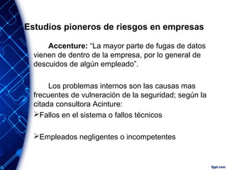 Estudios pioneros de riesgos en empresas
Accenture: “La mayor parte de fugas de datos
vienen de dentro de la empresa, por lo general de
descuidos de algún empleado”.
Los problemas internos son las causas mas
frecuentes de vulneración de la seguridad; según la
citada consultora Acinture:
Fallos en el sistema o fallos técnicos
Empleados negligentes o incompetentes
 