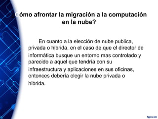 ¿Cómo afrontar la migración a la computación
en la nube?
En cuanto a la elección de nube publica,
privada o hibrida, en el caso de que el director de
informática busque un entorno mas controlado y
parecido a aquel que tendría con su
infraestructura y aplicaciones en sus oficinas,
entonces debería elegir la nube privada o
hibrida.
 
